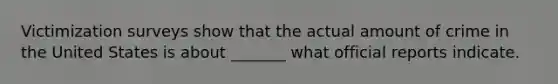 Victimization surveys show that the actual amount of crime in the United States is about _______ what official reports indicate.