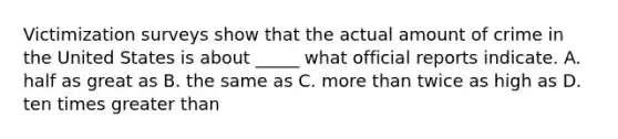 Victimization surveys show that the actual amount of crime in the United States is about _____ what official reports indicate. A. half as great as B. the same as C. more than twice as high as D. ten times greater than