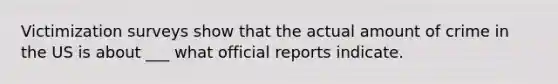 Victimization surveys show that the actual amount of crime in the US is about ___ what official reports indicate.