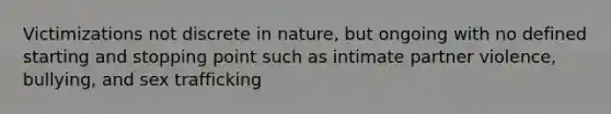 Victimizations not discrete in nature, but ongoing with no defined starting and stopping point such as intimate partner violence, bullying, and sex trafficking