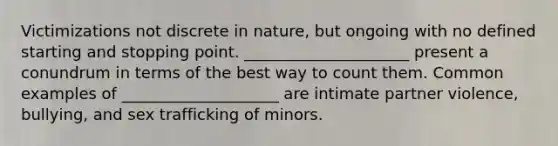 Victimizations not discrete in nature, but ongoing with no defined starting and stopping point. _____________________ present a conundrum in terms of the best way to count them. Common examples of ____________________ are intimate partner violence, bullying, and sex trafficking of minors.