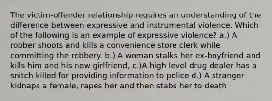 The victim-offender relationship requires an understanding of the difference between expressive and instrumental violence. Which of the following is an example of expressive violence? a.) A robber shoots and kills a convenience store clerk while committing the robbery. b.) A woman stalks her ex-boyfriend and kills him and his new girlfriend, c.)A high level drug dealer has a snitch killed for providing information to police d.) A stranger kidnaps a female, rapes her and then stabs her to death