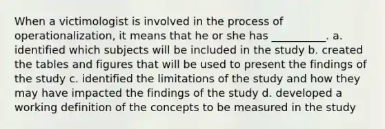 When a victimologist is involved in the process of operationalization, it means that he or she has __________. a. identified which subjects will be included in the study b. created the tables and figures that will be used to present the findings of the study c. identified the limitations of the study and how they may have impacted the findings of the study d. developed a working definition of the concepts to be measured in the study