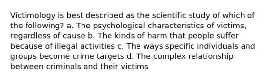 Victimology is best described as the scientific study of which of the following? a. The psychological characteristics of victims, regardless of cause b. The kinds of harm that people suffer because of illegal activities c. The ways specific individuals and groups become crime targets d. The complex relationship between criminals and their victims