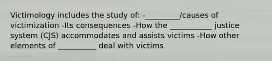 Victimology includes the study of: -_________/causes of victimization -Its consequences -How the ___________ justice system (CJS) accommodates and assists victims -How other elements of __________ deal with victims