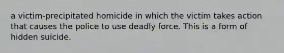 a victim-precipitated homicide in which the victim takes action that causes the police to use deadly force. This is a form of hidden suicide.