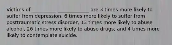 Victims of __________ _____________ are 3 times more likely to suffer from depression, 6 times more likely to suffer from posttraumatic stress disorder, 13 times more likely to abuse alcohol, 26 times more likely to abuse drugs, and 4 times more likely to contemplate suicide.