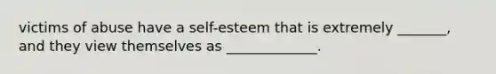 victims of abuse have a self-esteem that is extremely _______, and they view themselves as _____________.