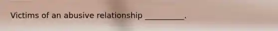 Victims of an abusive relationship __________.