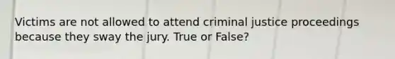 Victims are not allowed to attend criminal justice proceedings because they sway the jury. True or False?