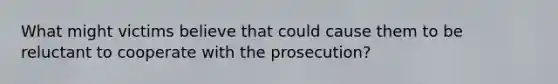 What might victims believe that could cause them to be reluctant to cooperate with the prosecution?