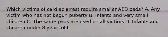 Which victims of cardiac arrest require smaller AED pads? A. Any victim who has not begun puberty B. Infants and very small children C. The same pads are used on all victims D. Infants and children under 8 years old