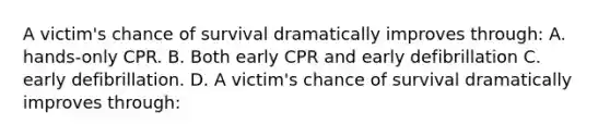 A victim's chance of survival dramatically improves through: A. hands-only CPR. B. Both early CPR and early defibrillation C. early defibrillation. D. A victim's chance of survival dramatically improves through: