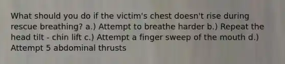 What should you do if the victim's chest doesn't rise during rescue breathing? a.) Attempt to breathe harder b.) Repeat the head tilt - chin lift c.) Attempt a finger sweep of the mouth d.) Attempt 5 abdominal thrusts