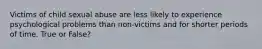 Victims of child sexual abuse are less likely to experience psychological problems than non-victims and for shorter periods of time. True or False?