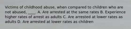 Victims of childhood abuse, when compared to children who are not abused, ____. A. Are arrested at the same rates B. Experience higher rates of arrest as adults C. Are arrested at lower rates as adults D. Are arrested at lower rates as children