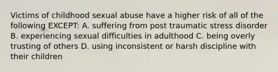 Victims of childhood sexual abuse have a higher risk of all of the following EXCEPT: A. suffering from post traumatic stress disorder B. experiencing sexual difficulties in adulthood C. being overly trusting of others D. using inconsistent or harsh discipline with their children