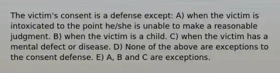 The victim's consent is a defense except: A) when the victim is intoxicated to the point he/she is unable to make a reasonable judgment. B) when the victim is a child. C) when the victim has a mental defect or disease. D) None of the above are exceptions to the consent defense. E) A, B and C are exceptions.