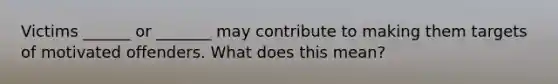 Victims ______ or _______ may contribute to making them targets of motivated offenders. What does this mean?