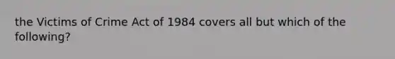 the Victims of Crime Act of 1984 covers all but which of the following?