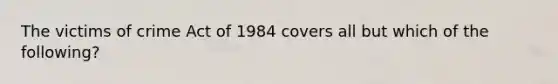 The victims of crime Act of 1984 covers all but which of the following?