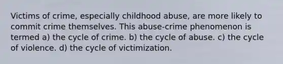 Victims of crime, especially childhood abuse, are more likely to commit crime themselves. This abuse-crime phenomenon is termed a) the cycle of crime. b) the cycle of abuse. c) the cycle of violence. d) the cycle of victimization.