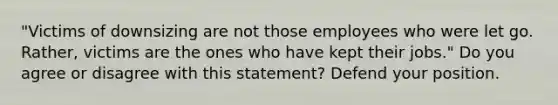 "Victims of downsizing are not those employees who were let go. Rather, victims are the ones who have kept their jobs." Do you agree or disagree with this statement? Defend your position.