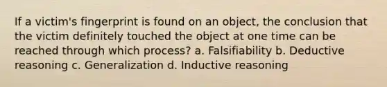 If a victim's fingerprint is found on an object, the conclusion that the victim definitely touched the object at one time can be reached through which process? a. Falsifiability b. Deductive reasoning c. Generalization d. Inductive reasoning