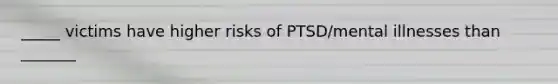 _____ victims have higher risks of PTSD/mental illnesses than _______