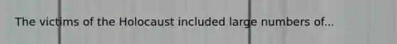 The victims of the Holocaust included large numbers of...