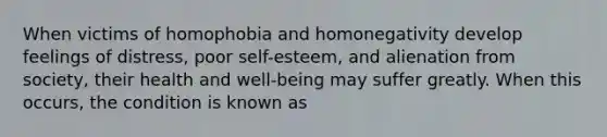 When victims of homophobia and homonegativity develop feelings of distress, poor self-esteem, and alienation from society, their health and well-being may suffer greatly. When this occurs, the condition is known as