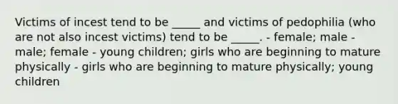 Victims of incest tend to be _____ and victims of pedophilia (who are not also incest victims) tend to be _____. - female; male - male; female - young children; girls who are beginning to mature physically - girls who are beginning to mature physically; young children