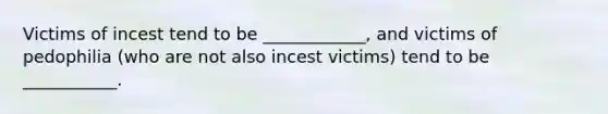 Victims of incest tend to be ____________, and victims of pedophilia (who are not also incest victims) tend to be ___________.