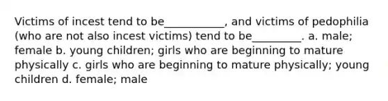 Victims of incest tend to be___________, and victims of pedophilia (who are not also incest victims) tend to be_________. a. male; female b. young children; girls who are beginning to mature physically c. girls who are beginning to mature physically; young children d. female; male