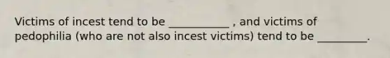 Victims of incest tend to be ___________ , and victims of pedophilia (who are not also incest victims) tend to be _________. ​