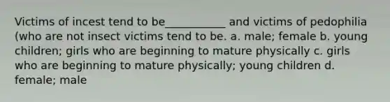 Victims of incest tend to be___________ and victims of pedophilia (who are not insect victims tend to be. a. male; female b. young children; girls who are beginning to mature physically c. girls who are beginning to mature physically; young children d. female; male