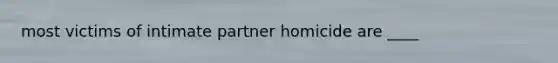 most victims of intimate partner homicide are ____