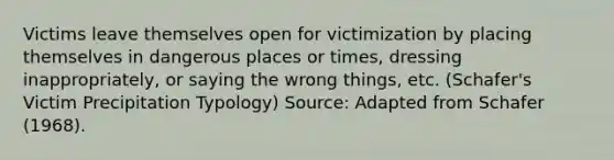 Victims leave themselves open for victimization by placing themselves in dangerous places or times, dressing inappropriately, or saying the wrong things, etc. (Schafer's Victim Precipitation Typology) Source: Adapted from Schafer (1968).