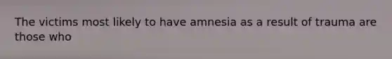 The victims most likely to have amnesia as a result of trauma are those who