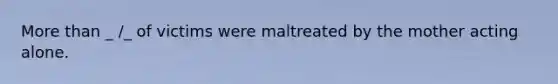 More than _ /_ of victims were maltreated by the mother acting alone.