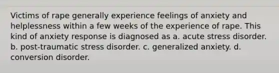 Victims of rape generally experience feelings of anxiety and helplessness within a few weeks of the experience of rape. This kind of anxiety response is diagnosed as a. acute stress disorder. b. post-traumatic stress disorder. c. generalized anxiety. d. conversion disorder.