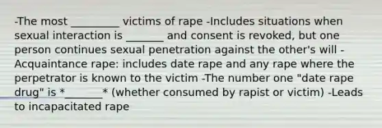 -The most _________ victims of rape -Includes situations when sexual interaction is _______ and consent is revoked, but one person continues sexual penetration against the other's will -Acquaintance rape: includes date rape and any rape where the perpetrator is known to the victim -The number one "date rape drug" is *_______* (whether consumed by rapist or victim) -Leads to incapacitated rape