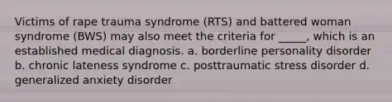 Victims of rape trauma syndrome (RTS) and battered woman syndrome (BWS) may also meet the criteria for _____, which is an established medical diagnosis. a. borderline personality disorder b. chronic lateness syndrome c. posttraumatic stress disorder d. generalized anxiety disorder