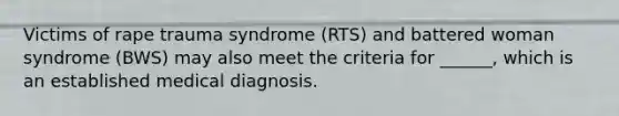 Victims of rape trauma syndrome (RTS) and battered woman syndrome (BWS) may also meet the criteria for ______, which is an established medical diagnosis.