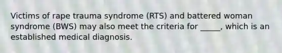 Victims of rape trauma syndrome (RTS) and battered woman syndrome (BWS) may also meet the criteria for _____, which is an established medical diagnosis.