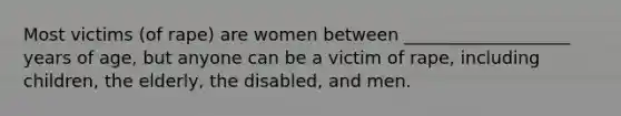 Most victims (of rape) are women between ___________________ years of age, but anyone can be a victim of rape, including children, the elderly, the disabled, and men.