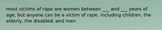 most victims of rape are women between ___ and ___ years of age, but anyone can be a victim of rape, including children, the elderly, the disabled, and men