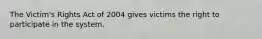 The Victim's Rights Act of 2004 gives victims the right to participate in the system.