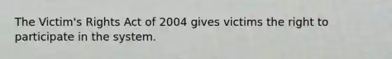 The Victim's Rights Act of 2004 gives victims the right to participate in the system.
