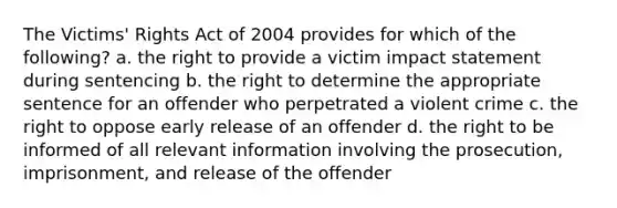 The Victims' Rights Act of 2004 provides for which of the following? a. the right to provide a victim impact statement during sentencing b. the right to determine the appropriate sentence for an offender who perpetrated a violent crime c. the right to oppose early release of an offender d. the right to be informed of all relevant information involving the prosecution, imprisonment, and release of the offender